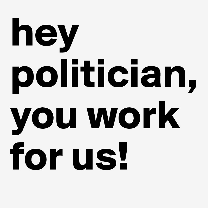 hey politician, you work for us! 