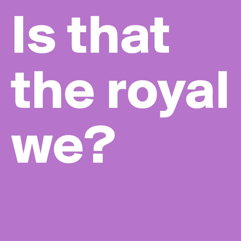 Is that the royal we?