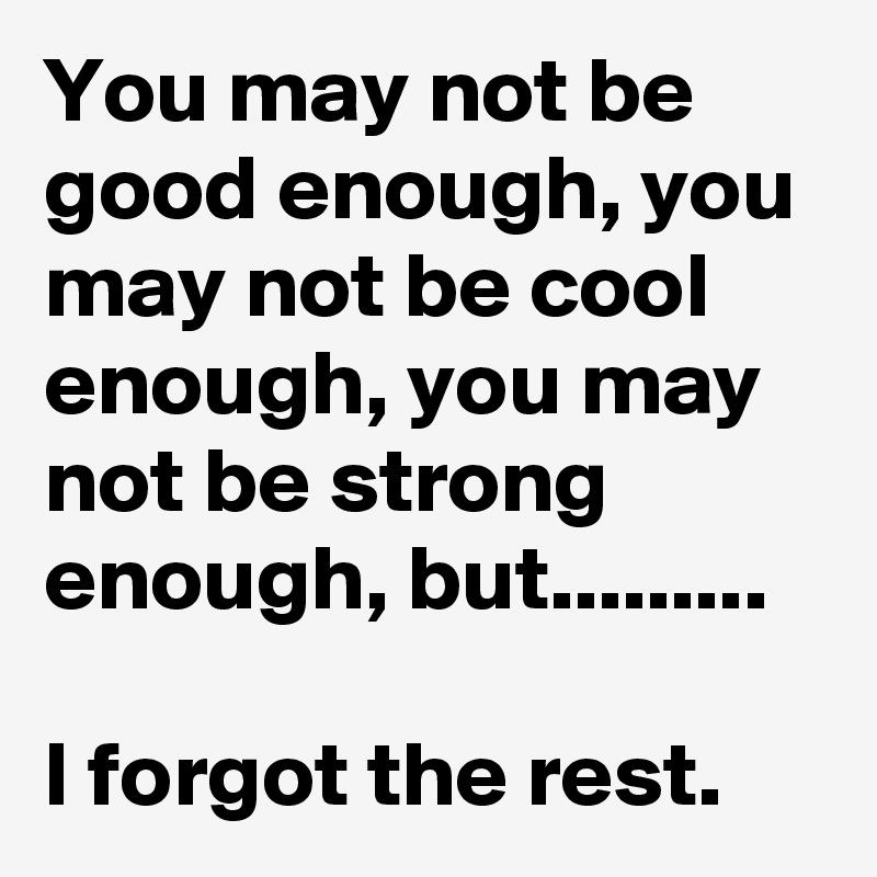 You may not be good enough, you may not be cool enough, you may not be strong enough, but.........

I forgot the rest.