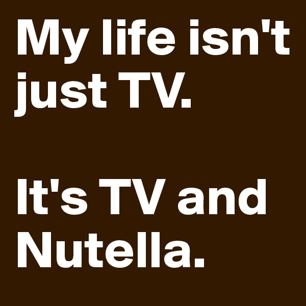 My life isn't just TV. 

It's TV and Nutella. 