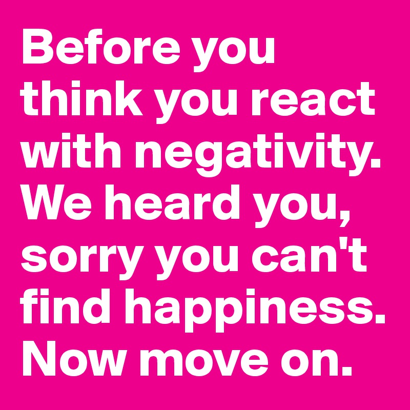 Before you think you react with negativity. We heard you, sorry you can't find happiness. Now move on. 