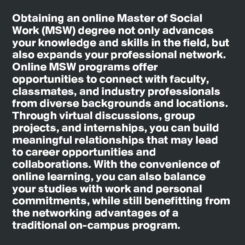 Obtaining an online Master of Social Work (MSW) degree not only advances your knowledge and skills in the field, but also expands your professional network. Online MSW programs offer opportunities to connect with faculty, classmates, and industry professionals from diverse backgrounds and locations. Through virtual discussions, group projects, and internships, you can build meaningful relationships that may lead to career opportunities and collaborations. With the convenience of online learning, you can also balance your studies with work and personal commitments, while still benefitting from the networking advantages of a traditional on-campus program.