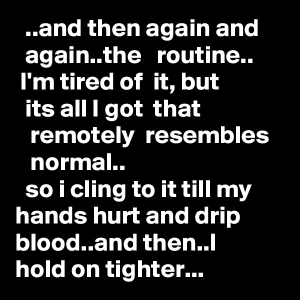   ..and then again and      again..the   routine..  
 I'm tired of  it, but              its all I got  that                   remotely  resembles      normal..
  so i cling to it till my      hands hurt and drip      blood..and then..I          hold on tighter...