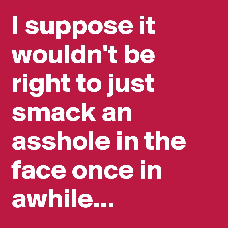 I suppose it wouldn't be right to just smack an asshole in the face once in awhile...