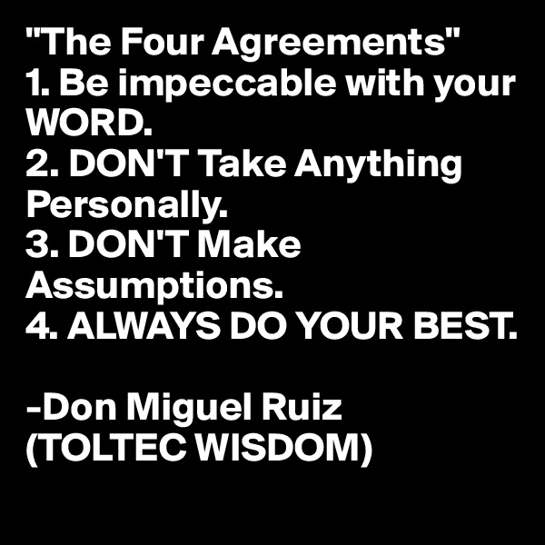 "The Four Agreements"
1. Be impeccable with your WORD.
2. DON'T Take Anything Personally. 
3. DON'T Make Assumptions.
4. ALWAYS DO YOUR BEST.

-Don Miguel Ruiz 
(TOLTEC WISDOM) 