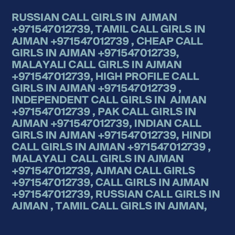 RUSSIAN CALL GIRLS IN  AJMAN +971547012739, TAMIL CALL GIRLS IN AJMAN +971547012739 , CHEAP CALL GIRLS IN AJMAN +971547012739, MALAYALI CALL GIRLS IN AJMAN +971547012739, HIGH PROFILE CALL GIRLS IN AJMAN +971547012739 , INDEPENDENT CALL GIRLS IN  AJMAN +971547012739 , PAK CALL GIRLS IN AJMAN +971547012739, INDIAN CALL GIRLS IN AJMAN +971547012739, HINDI CALL GIRLS IN AJMAN +971547012739 , MALAYALI  CALL GIRLS IN AJMAN +971547012739, AJMAN CALL GIRLS +971547012739, CALL GIRLS IN AJMAN +971547012739, RUSSIAN CALL GIRLS IN AJMAN , TAMIL CALL GIRLS IN AJMAN, 