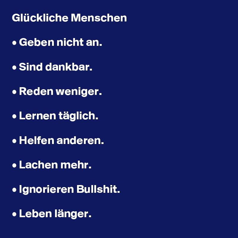 Glückliche Menschen

• Geben nicht an.

• Sind dankbar.

• Reden weniger.

• Lernen täglich.

• Helfen anderen.

• Lachen mehr.

• Ignorieren Bullshit.

• Leben länger.