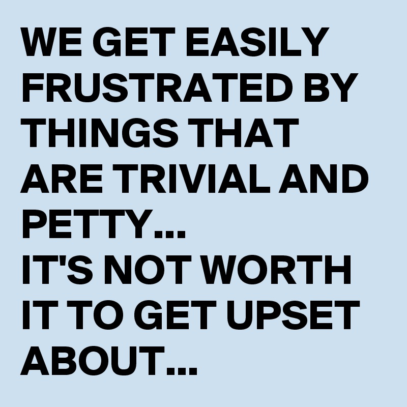 WE GET EASILY FRUSTRATED BY THINGS THAT ARE TRIVIAL AND PETTY...
IT'S NOT WORTH IT TO GET UPSET ABOUT...