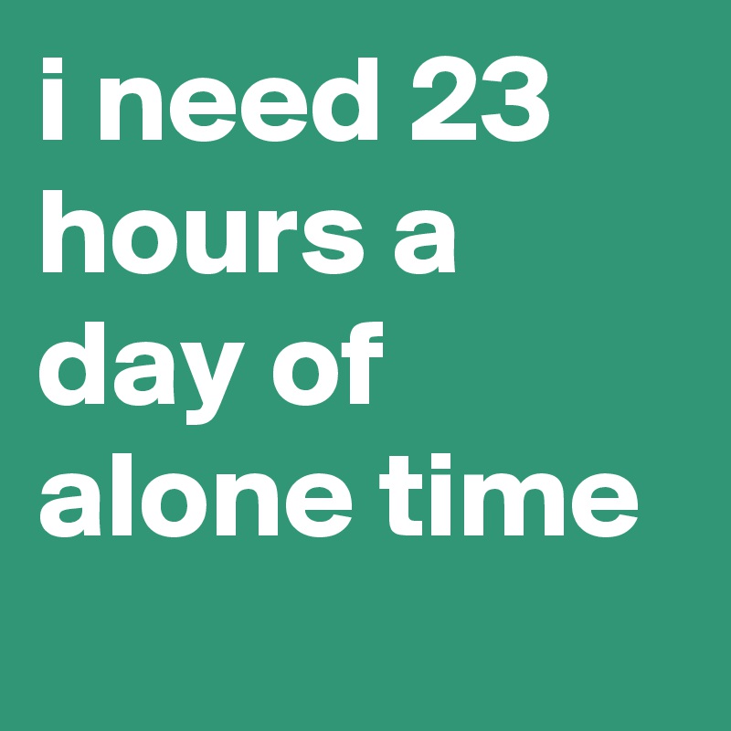 i need 23 hours a day of alone time