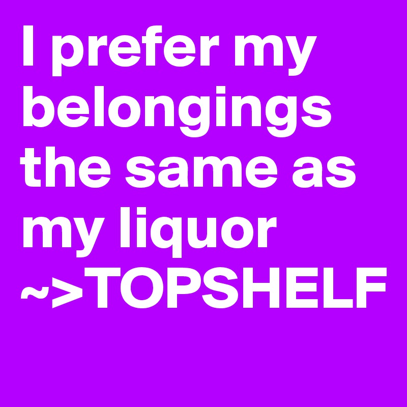 I prefer my belongings the same as my liquor
~>TOPSHELF
