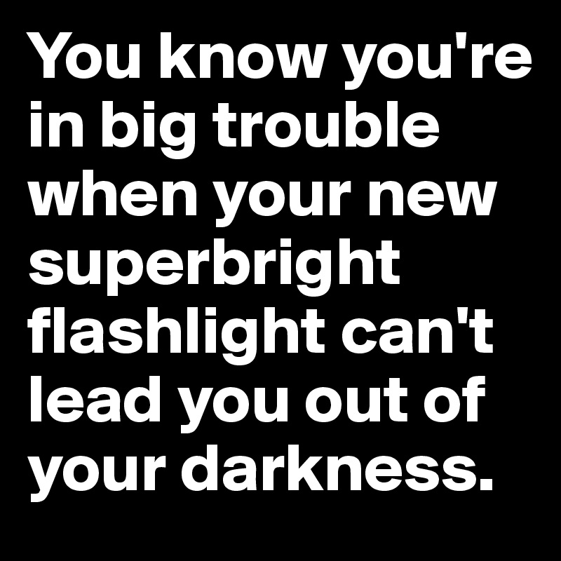 You know you're in big trouble when your new superbright flashlight can't lead you out of your darkness. 