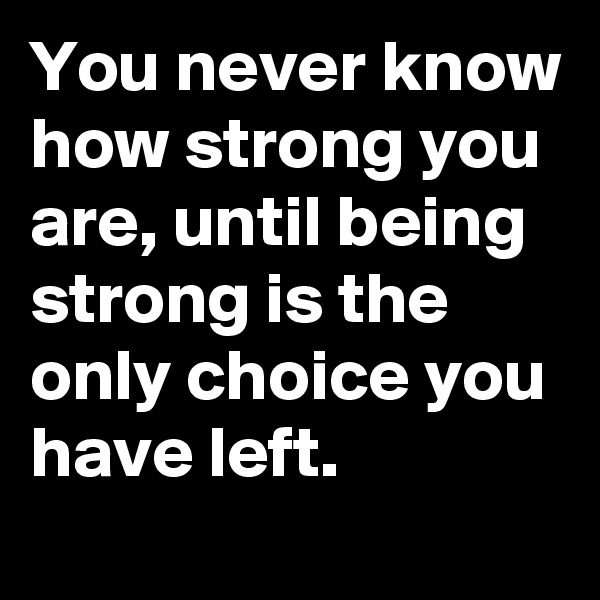 You never know how strong you are, until being strong is the only choice you have left.