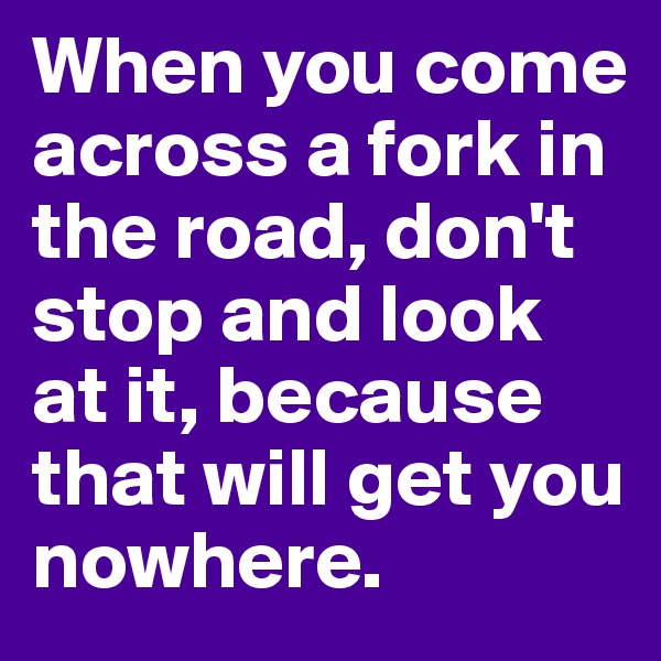 When you come across a fork in the road, don't stop and look at it, because that will get you nowhere.