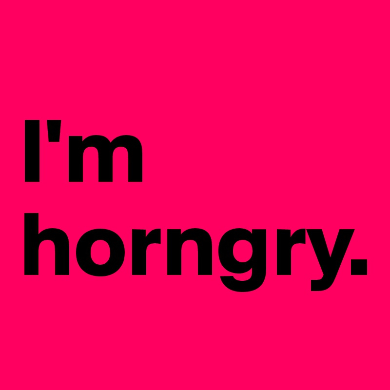 
I'm 
horngry. 