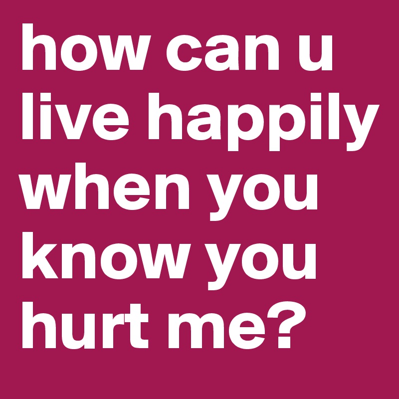 how can u live happily when you know you hurt me?