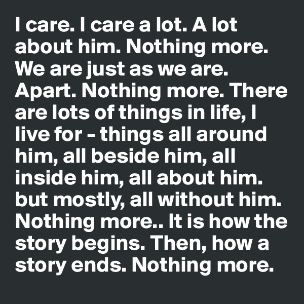 I care. I care a lot. A lot about him. Nothing more. We are just as we are. Apart. Nothing more. There are lots of things in life, I live for - things all around him, all beside him, all inside him, all about him. but mostly, all without him. Nothing more.. It is how the story begins. Then, how a story ends. Nothing more.           