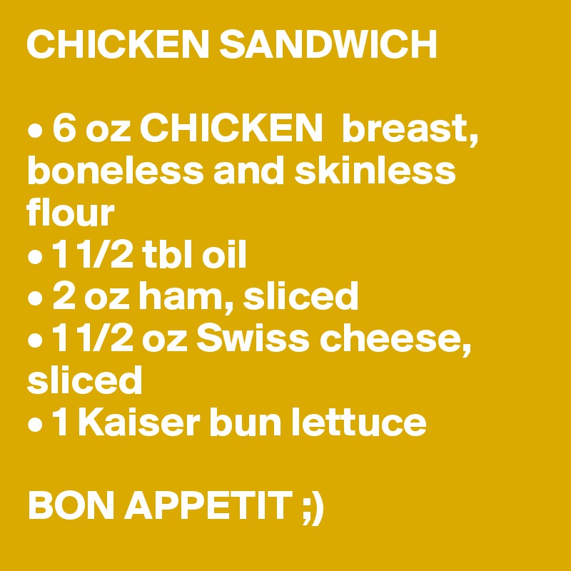 CHICKEN SANDWICH

• 6 oz CHICKEN  breast, boneless and skinless
flour
• 1 1/2 tbl oil
• 2 oz ham, sliced
• 1 1/2 oz Swiss cheese, sliced
• 1 Kaiser bun lettuce

BON APPETIT ;)