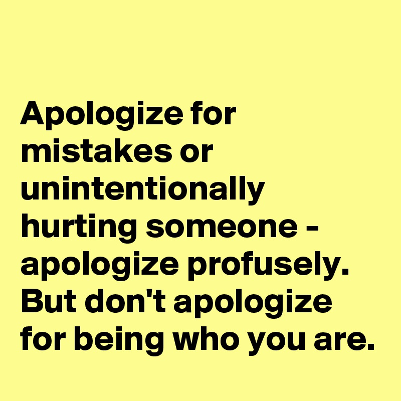 

Apologize for mistakes or unintentionally hurting someone - apologize profusely. But don't apologize for being who you are.