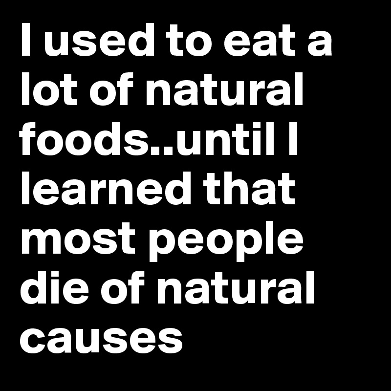 I used to eat a lot of natural foods..until I learned that most people die of natural causes