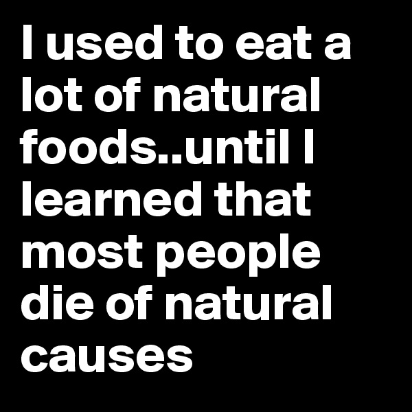 I used to eat a lot of natural foods..until I learned that most people die of natural causes