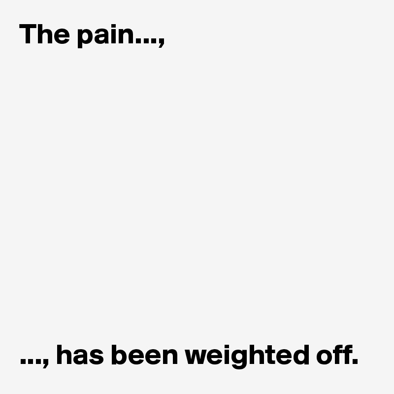 The pain...,










..., has been weighted off. 