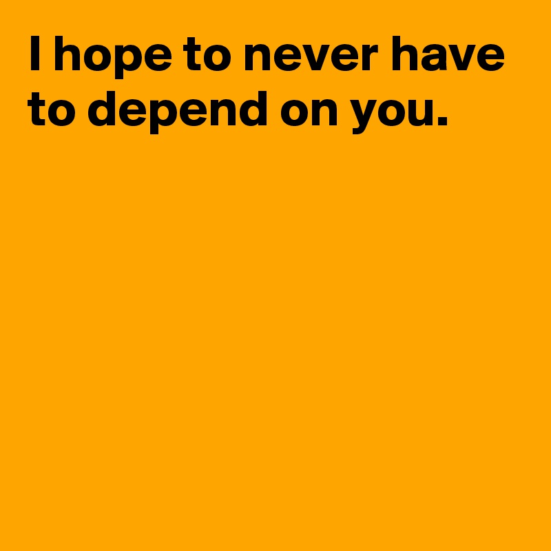 I hope to never have to depend on you.





