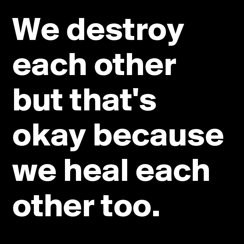We destroy each other but that's okay because we heal each other too.