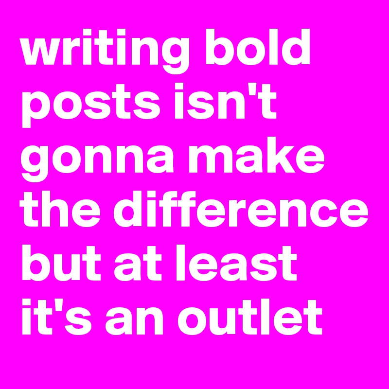 writing bold posts isn't gonna make the difference but at least it's an outlet