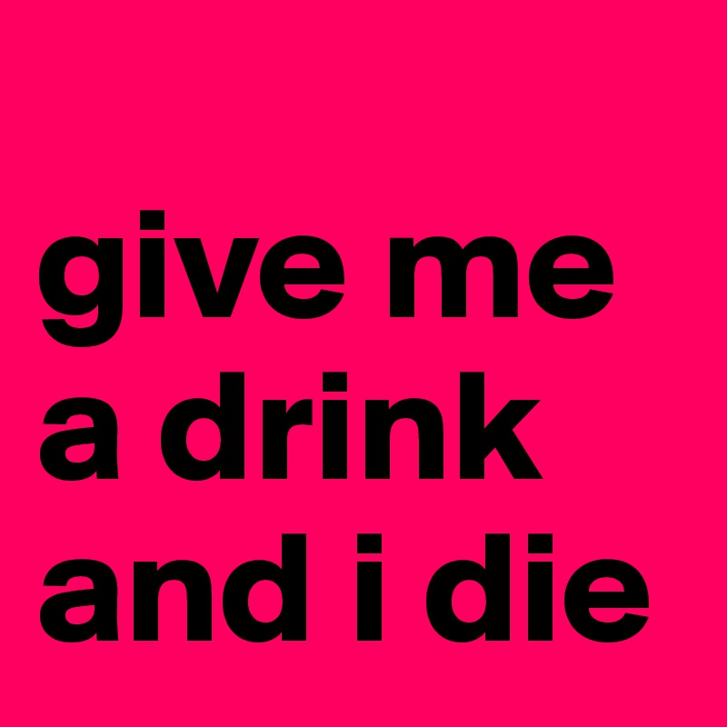 
give me a drink and i die