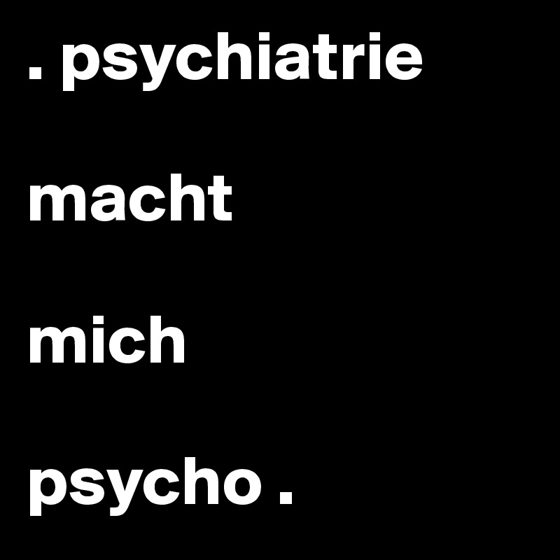 . psychiatrie 

macht 

mich 

psycho .