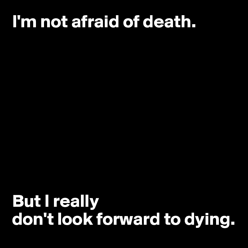I'm not afraid of death.









But I really
don't look forward to dying.