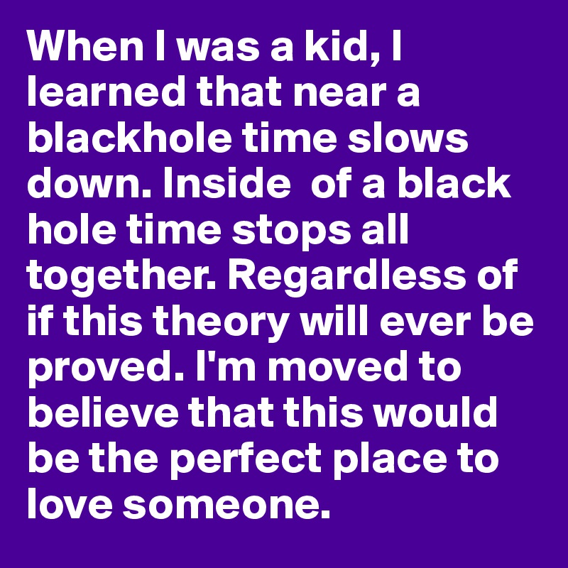 When I was a kid, I learned that near a blackhole time slows down. Inside  of a black hole time stops all together. Regardless of if this theory will ever be proved. I'm moved to believe that this would be the perfect place to love someone.