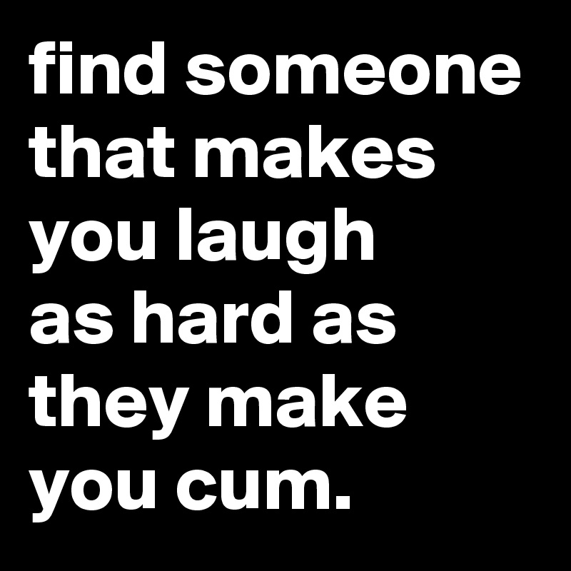 find someone that makes you laugh 
as hard as they make you cum.