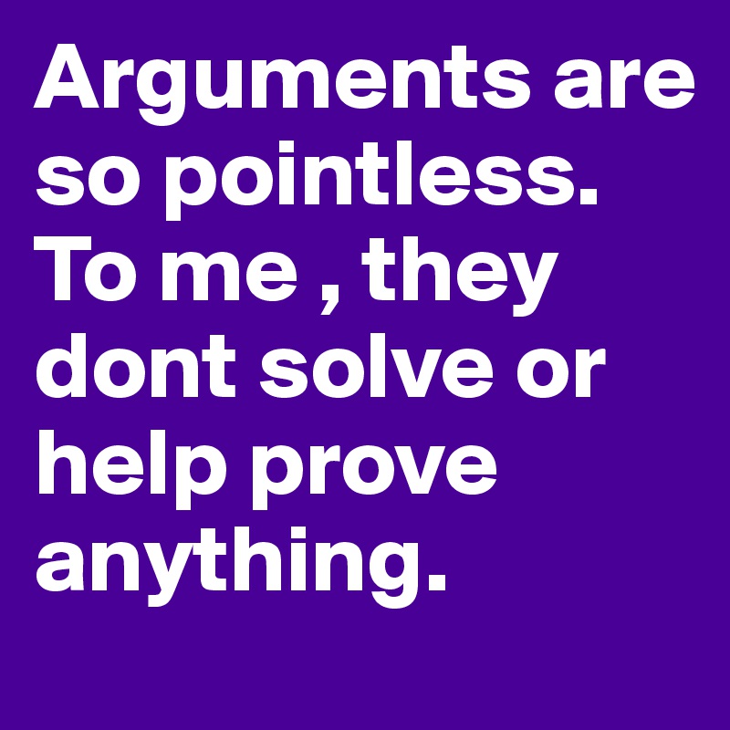 Arguments are so pointless. To me , they dont solve or help prove anything. 