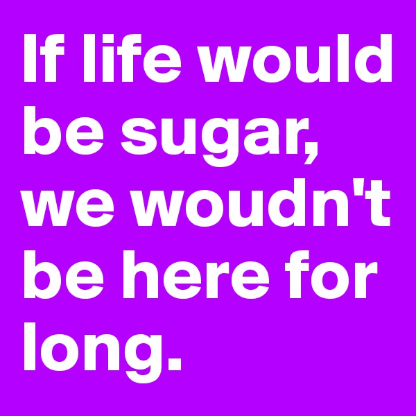 If life would be sugar, we woudn't be here for long.