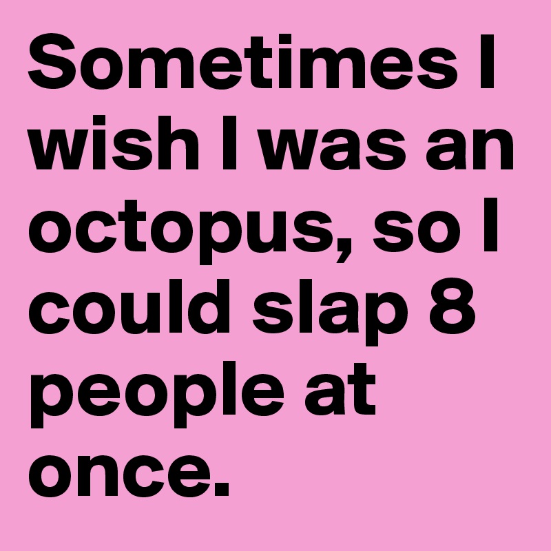 Sometimes I wish I was an octopus, so I could slap 8 people at once. 