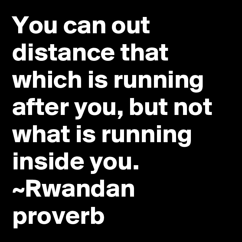 You can out distance that which is running after you, but not what is running inside you.
~Rwandan proverb