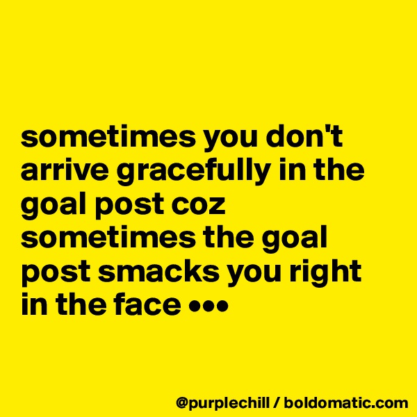 


sometimes you don't arrive gracefully in the goal post coz sometimes the goal post smacks you right in the face •••

