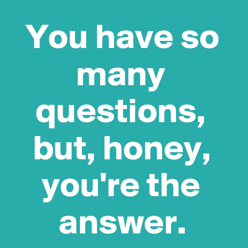 You have so many questions, but, honey, you're the answer.