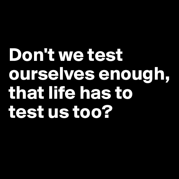 

Don't we test ourselves enough, that life has to test us too? 

