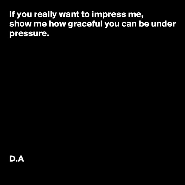 If you really want to impress me, 
show me how graceful you can be under pressure. 












D.A
