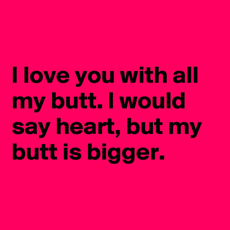 

I love you with all my butt. I would say heart, but my butt is bigger.

