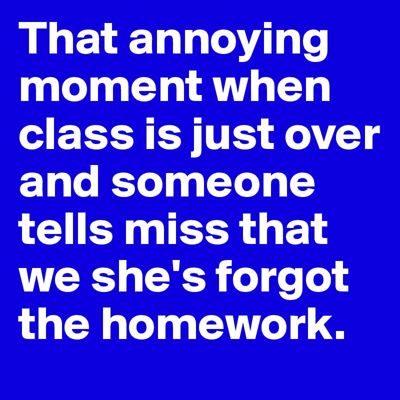 That annoying moment when class is just over and someone tells miss that we she's forgot the homework.