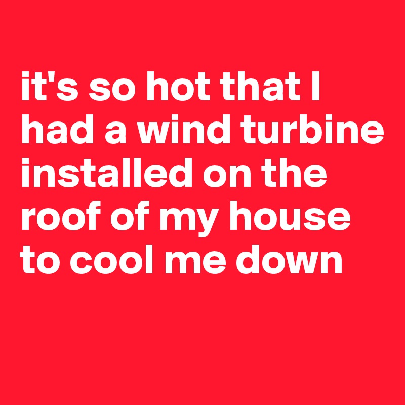 
it's so hot that I had a wind turbine installed on the roof of my house to cool me down

