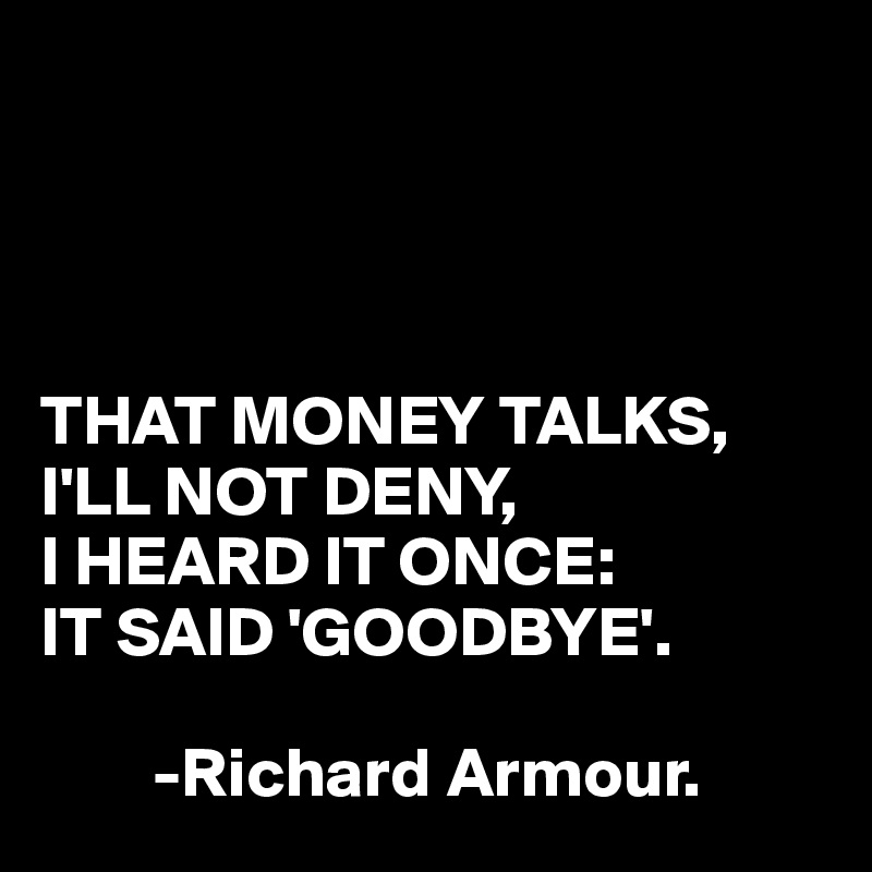 




THAT MONEY TALKS, I'LL NOT DENY, 
I HEARD IT ONCE:
IT SAID 'GOODBYE'.

        -Richard Armour.