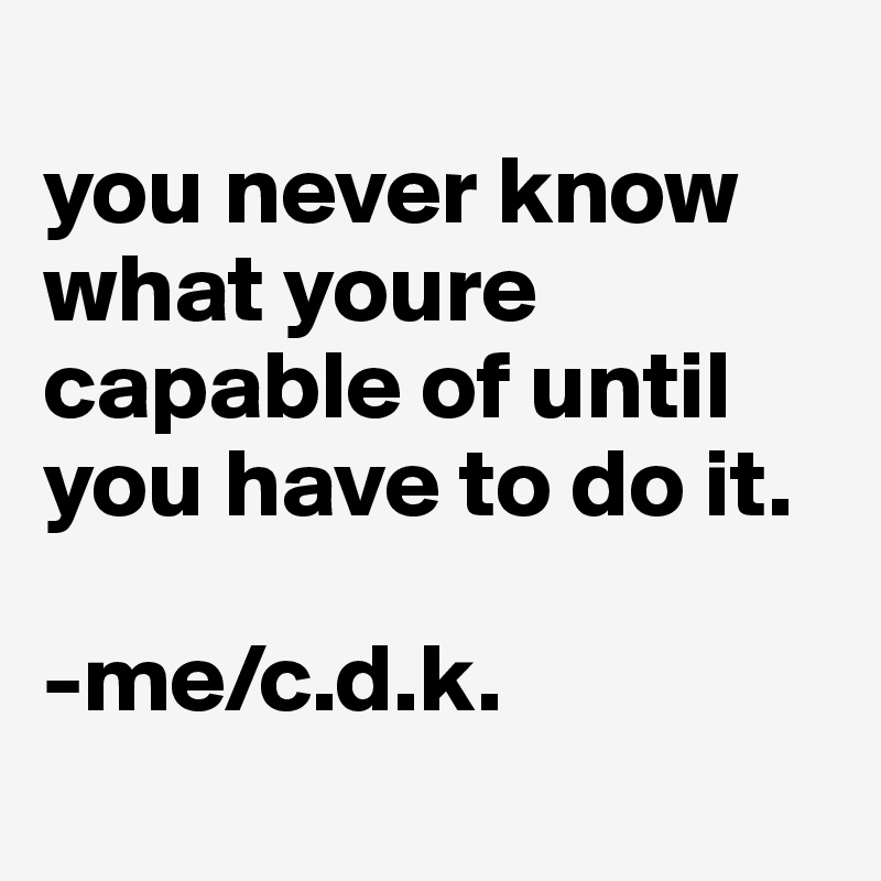 
you never know what youre capable of until you have to do it.

-me/c.d.k.
