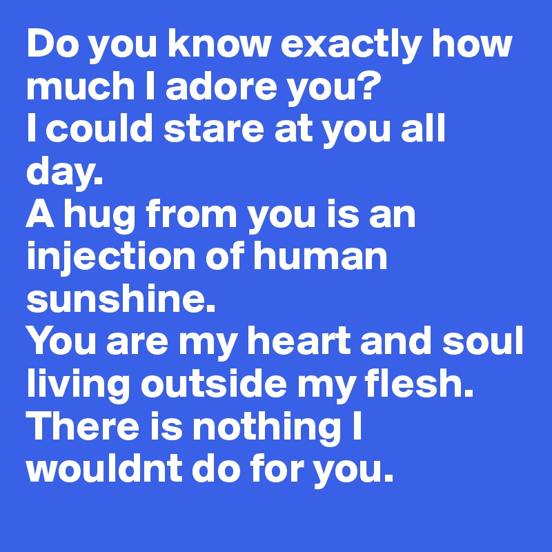 Do you know exactly how much I adore you? 
I could stare at you all day. 
A hug from you is an injection of human sunshine. 
You are my heart and soul living outside my flesh. 
There is nothing I wouldnt do for you. 
