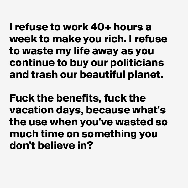 
I refuse to work 40+ hours a week to make you rich. I refuse to waste my life away as you continue to buy our politicians and trash our beautiful planet. 

Fuck the benefits, fuck the vacation days, because what's the use when you've wasted so much time on something you don't believe in?

