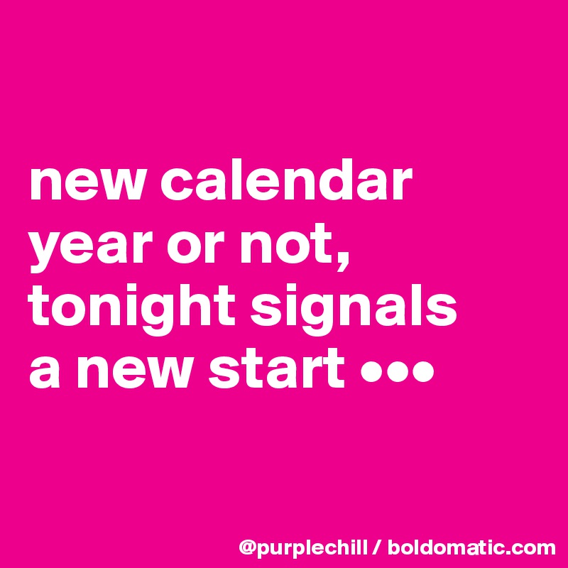 

new calendar 
year or not, 
tonight signals 
a new start •••

