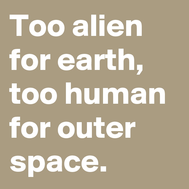 Too alien for earth, too human for outer space.